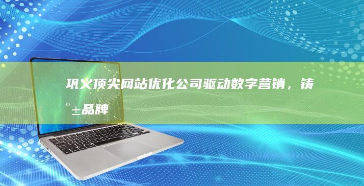 巩义顶尖网站优化公司：驱动数字营销，铸就品牌辉煌